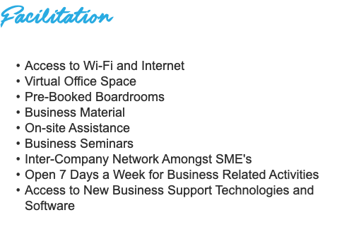 Facilitation Access to Wi-Fi and Internet Virtual Office Space Pre-Booked Boardrooms Business Material On-site Assistance Business Seminars Inter-Company Network Amongst SME's Open 7 Days a Week for Business Related Activities Access to New Business Support Technologies and Software 